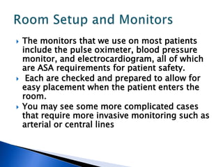  The monitors that we use on most patients
include the pulse oximeter, blood pressure
monitor, and electrocardiogram, all of which
are ASA requirements for patient safety.
 Each are checked and prepared to allow for
easy placement when the patient enters the
room.
 You may see some more complicated cases
that require more invasive monitoring such as
arterial or central lines
 