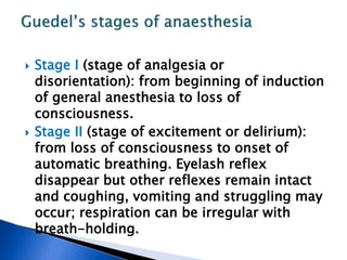  Stage I (stage of analgesia or
disorientation): from beginning of induction
of general anesthesia to loss of
consciousness.
 Stage II (stage of excitement or delirium):
from loss of consciousness to onset of
automatic breathing. Eyelash reflex
disappear but other reflexes remain intact
and coughing, vomiting and struggling may
occur; respiration can be irregular with
breath-holding.
 
