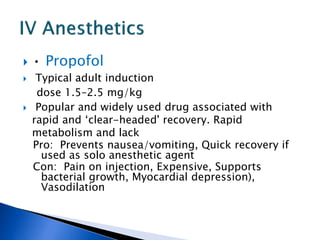  • Propofol
 Typical adult induction
dose 1.5–2.5 mg/kg
 Popular and widely used drug associated with
rapid and ‘clear-headed' recovery. Rapid
metabolism and lack
Pro: Prevents nausea/vomiting, Quick recovery if
used as solo anesthetic agent
Con: Pain on injection, Expensive, Supports
bacterial growth, Myocardial depression),
Vasodilation
 