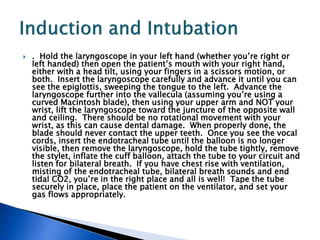  . Hold the laryngoscope in your left hand (whether you’re right or
left handed) then open the patient’s mouth with your right hand,
either with a head tilt, using your fingers in a scissors motion, or
both. Insert the laryngoscope carefully and advance it until you can
see the epiglottis, sweeping the tongue to the left. Advance the
laryngoscope further into the vallecula (assuming you’re using a
curved Macintosh blade), then using your upper arm and NOT your
wrist, lift the laryngoscope toward the juncture of the opposite wall
and ceiling. There should be no rotational movement with your
wrist, as this can cause dental damage. When properly done, the
blade should never contact the upper teeth. Once you see the vocal
cords, insert the endotracheal tube until the balloon is no longer
visible, then remove the laryngoscope, hold the tube tightly, remove
the stylet, inflate the cuff balloon, attach the tube to your circuit and
listen for bilateral breath. If you have chest rise with ventilation,
misting of the endotracheal tube, bilateral breath sounds and end
tidal CO2, you’re in the right place and all is well! Tape the tube
securely in place, place the patient on the ventilator, and set your
gas flows appropriately.
 