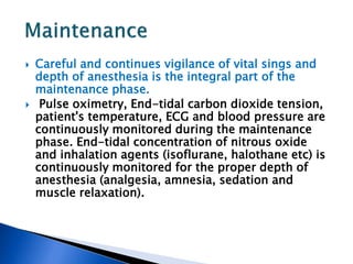  Careful and continues vigilance of vital sings and
depth of anesthesia is the integral part of the
maintenance phase.
 Pulse oximetry, End-tidal carbon dioxide tension,
patient's temperature, ECG and blood pressure are
continuously monitored during the maintenance
phase. End-tidal concentration of nitrous oxide
and inhalation agents (isoflurane, halothane etc) is
continuously monitored for the proper depth of
anesthesia (analgesia, amnesia, sedation and
muscle relaxation).
 