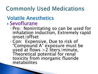 Volatile Anesthetics
 Sevoflurane
◦ Pro: Nonirritating so can be used for
inhalation induction, Extremely rapid
onset/offset
◦ Con: Expensive, Due to risk of
“Compound A” exposure must be
used at flows >2 liters/minute,
Theoretical potential for renal
toxicity from inorganic fluoride
metabolites
 