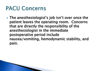  The anesthesiologist’s job isn’t over once the
patient leaves the operating room. Concerns
that are directly the responsibility of the
anesthesiologist in the immediate
postoperative period include
nausea/vomiting, hemodynamic stability, and
pain.
 