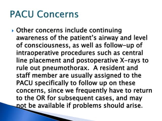 Other concerns include continuing
awareness of the patient’s airway and level
of consciousness, as well as follow-up of
intraoperative procedures such as central
line placement and postoperative X-rays to
rule out pneumothorax. A resident and
staff member are usually assigned to the
PACU specifically to follow up on these
concerns, since we frequently have to return
to the OR for subsequent cases, and may
not be available if problems should arise.
 