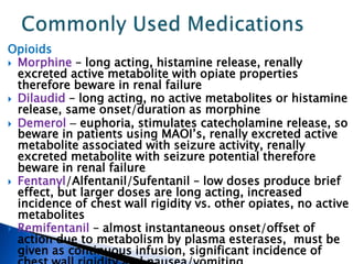 Opioids
 Morphine – long acting, histamine release, renally
excreted active metabolite with opiate properties
therefore beware in renal failure
 Dilaudid – long acting, no active metabolites or histamine
release, same onset/duration as morphine
 Demerol  euphoria, stimulates catecholamine release, so
beware in patients using MAOI’s, renally excreted active
metabolite associated with seizure activity, renally
excreted metabolite with seizure potential therefore
beware in renal failure
 Fentanyl/Alfentanil/Sufentanil – low doses produce brief
effect, but larger doses are long acting, increased
incidence of chest wall rigidity vs. other opiates, no active
metabolites
 Remifentanil – almost instantaneous onset/offset of
action due to metabolism by plasma esterases, must be
given as continuous infusion, significant incidence of
 