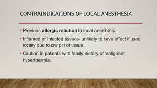 CONTRAINDICATIONS OF LOCAL ANESTHESIA
• Previous allergic reaction to local anesthetic.
• Inflamed or Infected tissues- unlikely to have effect if used
locally due to low pH of tissue.
• Caution in patients with family history of malignant
hyperthermia.
 