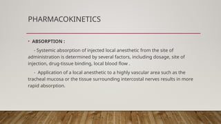 PHARMACOKINETICS
• ABSORPTION :
- Systemic absorption of injected local anesthetic from the site of
administration is determined by several factors, including dosage, site of
injection, drug-tissue binding, local blood flow .
- Application of a local anesthetic to a highly vascular area such as the
tracheal mucosa or the tissue surrounding intercostal nerves results in more
rapid absorption.
 