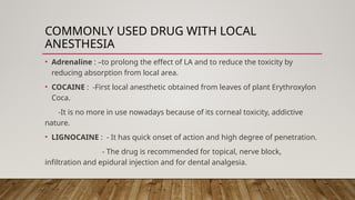 COMMONLY USED DRUG WITH LOCAL
ANESTHESIA
• Adrenaline : –to prolong the effect of LA and to reduce the toxicity by
reducing absorption from local area.
• COCAINE : -First local anesthetic obtained from leaves of plant Erythroxylon
Coca.
-It is no more in use nowadays because of its corneal toxicity, addictive
nature.
• LIGNOCAINE : - It has quick onset of action and high degree of penetration.
- The drug is recommended for topical, nerve block,
infiltration and epidural injection and for dental analgesia.
 