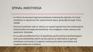 SPINAL ANESTHESIA
• is a form of neuraxial regional anesthesia involving the injection of a local
anesthetic or opioid into the subarachnoid space, generally through a fine
needle.
• The local anesthetic with or without an opioid injected into the cerebrospinal
fluid provides locoregional anesthesia: true analgesia, motor, sensory and
autonomic blockade.
• It is a safe and effective form of anesthesia performed by anesthesiologists
and nurse anesthetists which can be used as an alternative to general
anesthesia commonly in surgeries involving the lower extremities and
surgeries below the umbilicus.
 