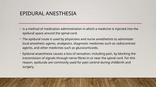 EPIDURAL ANESTHESIA
• is a method of medication administration in which a medicine is injected into the
epidural space around the spinal cord.
• The epidural route is used by physicians and nurse anesthetists to administer
local anesthetic agents, analgesics, diagnostic medicines such as radiocontrast
agents, and other medicines such as glucocorticoids.
• Epidural anaesthesia causes a loss of sensation, including pain, by blocking the
transmission of signals through nerve fibres in or near the spinal cord. For this
reason, epidurals are commonly used for pain control during childbirth and
surgery.
 