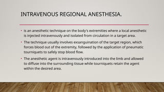 INTRAVENOUS REGIONAL ANESTHESIA.
• is an anesthetic technique on the body's extremities where a local anesthetic
is injected intravenously and isolated from circulation in a target area.
• The technique usually involves exsanguination of the target region, which
forces blood out of the extremity, followed by the application of pneumatic
tourniquets to safely stop blood flow.
• The anesthetic agent is intravenously introduced into the limb and allowed
to diffuse into the surrounding tissue while tourniquets retain the agent
within the desired area.
 