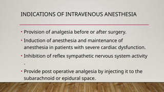 INDICATIONS OF INTRAVENOUS ANESTHESIA
• Provision of analgesia before or after surgery.
• Induction of anesthesia and maintenance of
anesthesia in patients with severe cardiac dysfunction.
• Inhibition of reflex sympathetic nervous system activity
.
• Provide post operative analgesia by injecting it to the
subarachnoid or epidural space.
 