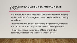 ULTRASOUND-GUIDED PERIPHERAL NERVE
BLOCK
• is a procedure used in anesthesia that allows real-time imaging
of the positions of the targeted nerve, needle, and surrounding
vasculature.
• This improves the ease of performing the procedure, increases
the success rate, and may reduce the risk of complications.
• It may also reduce the amount of local anesthetics
required ,while reducing the onset time of blocks.
 