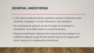 GENERAL ANESTHESIA
• is the state produced when a patient receives medications for
amnesia, analgesia, muscle relaxation, and sedation.
• An anesthetized patient can be thought of as being in a
controlled, reversible state of unconsciousness.
• General anesthetics depress the central nervous system to a
sufficient degree to permit the performance of surgery and
other noxious or unpleasant procedures.
 