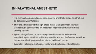 INHALATIONAL ANESTHETIC
• is a chemical compound possessing general anesthetic properties that can
be delivered via inhalation.
• They are administered through a face mask, laryngeal mask airway or
tracheal tube connected to an anesthetic vaporizer and an anesthetic
delivery system.
• Agents of significant contemporary clinical interest include volatile
anesthetic agents such as isoflurane, sevoflurane and desflurane, as well as
certain anesthetic gases such as nitrous oxide and xenon.
• Example : Halothane, Enflurane, Isoflurane, Desflurane, Ethylchloride .
 