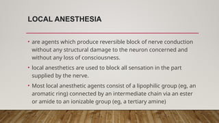 LOCAL ANESTHESIA
• are agents which produce reversible block of nerve conduction
without any structural damage to the neuron concerned and
without any loss of consciousness.
• local anesthetics are used to block all sensation in the part
supplied by the nerve.
• Most local anesthetic agents consist of a lipophilic group (eg, an
aromatic ring) connected by an intermediate chain via an ester
or amide to an ionizable group (eg, a tertiary amine)
 