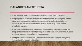 BALANCED ANESTHESIA
• is a anesthetic method for surgical patients during their operation.
• The purpose of balanced anesthesia is not only to be less dangerous than
using only one drug to make patients general anesthesia but also to
minimize the potential adverse side effects which may cause by the
anesthetic agents.
• The concept of balanced anesthesia is that applying two or more narcotic
drugs or techniques in order to help patients to ease pain, relax the muscles
and have autonomous reflection suppression.
• Examples: isoflurane and N2O(for maintenance), fentanyl (for analgesia),
rocuronium(for muscle relaxation)
 