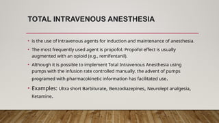 TOTAL INTRAVENOUS ANESTHESIA
• is the use of intravenous agents for induction and maintenance of anesthesia.
• The most frequently used agent is propofol. Propofol effect is usually
augmented with an opioid (e.g., remifentanil).
• Although it is possible to implement Total Intravenous Anesthesia using
pumps with the infusion rate controlled manually, the advent of pumps
programed with pharmacokinetic information has facilitated use.
• Examples: Ultra short Barbiturate, Benzodiazepines, Neurolept analgesia,
Ketamine.
 