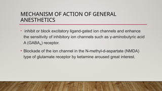 MECHANISM OF ACTION OF GENERAL
ANESTHETICS
• inhibit or block excitatory ligand-gated ion channels and enhance
the sensitivity of inhibitory ion channels such as γ-aminobutyric acid
A (GABAA) receptor.
• Blockade of the ion channel in the N-methyl-d-aspartate (NMDA)
type of glutamate receptor by ketamine aroused great interest.
 