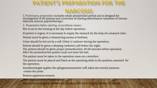 1.Preliminary preparation includes whole preoperative period and is designed for
investigation of all systems and correction of existing disturbances (sanation of chronic
infection sources, psychotherapy).
2. Preparation before starting of anesthesia means:
Not to eat in the evening at the day before operation;
If patient is urgent, it is necessary to empty the stomach by the help of a stomach tube;
Patient must be given a cleansering enema at bedtime;
Urine should be led out by a soft (Foley's) catheter during the operation;
Patient should be given a sleeping (sedative) pill before the night.
The patient should be given proper premedication, 40-60 minutes before operation.
After the premedication patient must not leave his bed;
The patient must be taken to the operation room on a stretcher;
The patient must be placed and fixed on the operating table in the position, assumed for
the operation;
Anesthesiologist applies the sphygmomanometer cuff, takes the arterial pressure,
counts the pulse;
Fastens apparatus sensors;
Does venepunctrure (venesection);
Adjusts the system for intravenous infusion, after what anesthesia may be started.
 