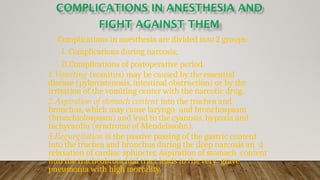 Complications in anesthesia are divided into 2 groups:
I. Complications during narcosis;
II.Complications of postoperative period.
1.Vomiting (vomitus) may be caused by the essential
disease (pylorostenosis, intestinal obstruction) or by the
irritation of the vomiting center with the narcotic drug.
2.Aspiration of stomach content into the trachea and
bronchus, which may cause laryngo- and bronchospasm
(bronchiolospasm) and lead to the cyanosis, hypoxia and
tachycardia (syndrome of Mendelssohn).
3.Regurgitation is the passive passing of the gastric content
into the trachea and bronchus during the deep narcosis an d
relaxation of cardiac sphincter. Aspiration of stomach content
into the tracheobronchial tract leads to the very grave
pneumonia with high mortality.
 