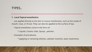 TYPES..
1. Local Topical anesthetics:
- are applied directly to the skin or mucus membranes, such as the inside of
mouth, nose, or throat. They can also be applied to the surface of eye.
- Topical anesthetics come in the form of:
* Liquids ,Creams ,Gels ,Sprays , patches .
- Examples of procedures:
* applying or removing stitches, catheter insertion, laser treatments.
 
