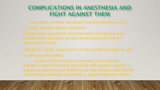 Prevention of above mentioned complications includes:
1. Empty stomach before operation.
2.Permanent nasogastric decompression with gastric tube
during whole operation in case of peritonitis and bowel
obstruction (Ileus).
3.Method of Selik: compression on the cricoid cartilage in aim
to press the esophagus.
In case of vomiting, it is necessary to remove the
stomach content from the oral cavity with suction- machin e
and gauze tampons, and liberation of tracheobronchial branch
with tracheal catheter, connected to negative pressure device.
 