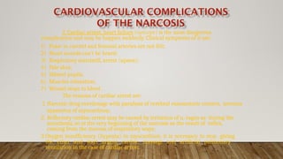 3. Cardiac arrest, heart failure (syncope) is the most dangerous
complication and may be happen suddenly. Clinical symptoms of it are:
1) Pulse in carotid and femoral arteries are not felt;
2) Heart sounds can’t be heard;
3) Respiratory standstill, arrest (apnea);
4) Pale skin;
5) Dilated pupils;
6) Muscles relaxation;
7) Wound stops to bleed.
The reasons of cardiac arrest are:
1. Narcotic drug overdosage with paralysis of cerebral vasomotoric centers, nervous
apparatus of myocardium;
2. Reflectory cardiac arrest may be caused by irritation of n. vagus as during the
anesthesia, so at the very beginning of the narcosis as the result of reflex,
coming from the mucosa of respiratory ways;
3.Oxygen insufficiency (hypoxia) in myocardium. it is necessary to stop giving
the ether and start urgent cardiac massage and artificial pulmonary
ventilation in the case of cardiac arrest.
 