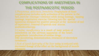 1.Pneumonia, atelectasis, bronchitis: Prophylaxis of those
complications includes early activation of the patient in the
bed, exercise (therapy) vibration while doing massage, tapping
massage, respiration-exercise (blowing into the special
apparatus-designed for positive pressure at the moment of end
of expiration), removal of sputum and mucus,
antibioticotherapy.
2.Cardiac insufficiency is a result of toxic action of
anesthetics on the nervous apparatus of the heart;
prophylaxis: introduction of cardiac drugs,
EKG-monitoring, desintoxication, treatment of electrolyte
imbalance.
3.Risk of lipoid dystrophy of the liver today is reduced with
decreased dosage of the ether on the background of muscle
relaxants.
 