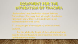 1.Endotracheal tube (intubation tube) of Hebuner,
Gordon-Green, Kiprensky, Koul with stylet (intubation
tube guide) and without it. It is preferable to use
endotracheal tube with a cuff;
2. Laryngoscopes are two types: a) indirect (curvet),
b) Direct.
For the adults the length of the endotracheal tube
must be not less than 26cm and it must not reach on 2 cm
the bifurcation of trachea.
 