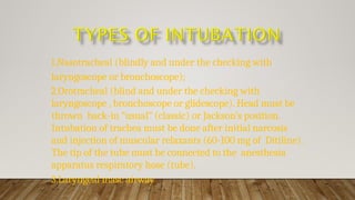 1.Nasotracheal (blindly and under the checking with
laryngoscope or bronchoscope);
2.Orotracheal (blind and under the checking with
laryngoscope , bronchoscope or glidescope). Head must be
thrown back-in “usual” (classic) or Jackson’s position.
Intubation of trachea must be done after initial narcosis
and injection of muscular relaxants (60-100 mg of Ditiline).
The tip of the tube must be connected to the anesthesia
apparatus respiratory hose (tube).
3.Laryngeal masc airway
 
