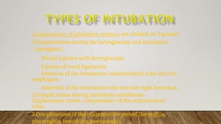 Complications of intubation narcosis are divided on 3 groups:
1.Complications during the laryngoscopy and intubation
(iatrogenic);
Dental injuries with laryngoscope;
Injuries of vocal ligaments;
Insertion of the intubation (endotracheal) tube into the
esophagus;
Insertion of the intubation tube into the right bronchus.
2.Complications during intubation anesthesia:
displacement (twist, compression) of the endotracheal
tube;
3.Complications of the postoperative period (laryngitis,
pharyngitis, bronchitis, pneumonia).
 