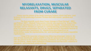 Curare was the poison of the South American Indians, which had been used
by them for the poisoning of arrows. Victims died with muscle paralysis and
asphyxia.
The first scientific work about Curare belongs to Cloud Bernard (1851)
and Pelikan (1857). Alkaloid Tubocurarin-chloride was separated by King in 1935.
All modern myorelaxants act on the neuromuscular impulse transmission unit
(synapse) and are divided on 2 groups:(a) antidepolarizing myorelaxants block the
work of synapse, acetylcholine can’t act, as depolarization is impossible because of
block of postsynaptic membrane; (b) depolarizing myorelaxants act as
acetylcholine, cause the depolarization, but more prolonged and makes impossible
repolarization.
Using of the muscular relaxants has following advantages: reduces the
dose of basic anesthesia; makes possible to stop the spontaneous breathing and
take the patient on the artificial pulmonary ventilation, for arresting of cramps in
case of tetanus; makes easier reposition of dislocations and fractures; enhances of
anesthetic and antischock action of drugs.
 