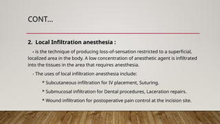 CONT…
2. Local Infiltration anesthesia :
- is the technique of producing loss-of-sensation restricted to a superficial,
localized area in the body. A low concentration of anesthetic agent is infiltrated
into the tissues in the area that requires anesthesia.
- The uses of local infiltration anesthesia include:
* Subcutaneous infiltration for IV placement, Suturing.
* Submucosal infiltration for Dental procedures, Laceration repairs.
* Wound infiltration for postoperative pain control at the incision site.
 
