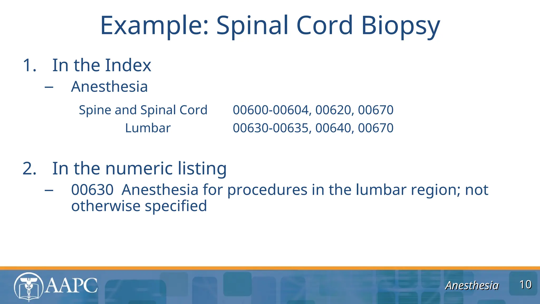 Anesthesia
Anesthesia
1. In the Index
– Anesthesia
Spine and Spinal Cord 00600-00604, 00620, 00670
Lumbar 00630-00635, 00640, 00670
2. In the numeric listing
– 00630 Anesthesia for procedures in the lumbar region; not
otherwise specified
Example: Spinal Cord Biopsy
10
10
 