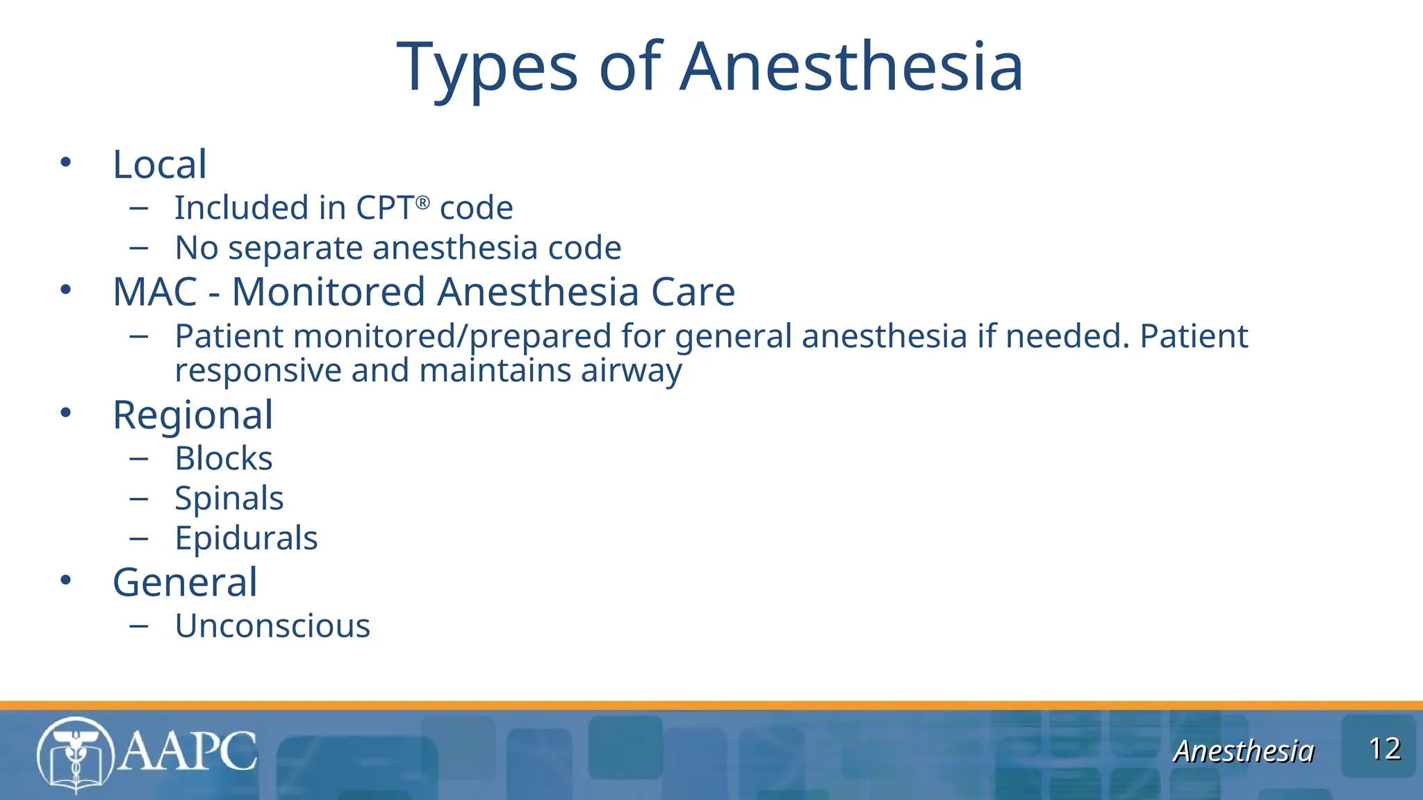 Anesthesia
Anesthesia
• Local
– Included in CPT®
code
– No separate anesthesia code
• MAC - Monitored Anesthesia Care
– Patient monitored/prepared for general anesthesia if needed. Patient
responsive and maintains airway
• Regional
– Blocks
– Spinals
– Epidurals
• General
– Unconscious
Types of Anesthesia
12
12
 