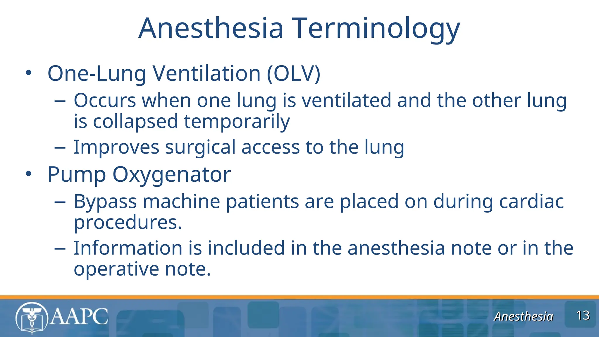 Anesthesia
Anesthesia
• One-Lung Ventilation (OLV)
– Occurs when one lung is ventilated and the other lung
is collapsed temporarily
– Improves surgical access to the lung
• Pump Oxygenator
– Bypass machine patients are placed on during cardiac
procedures.
– Information is included in the anesthesia note or in the
operative note.
Anesthesia Terminology
13
13
 