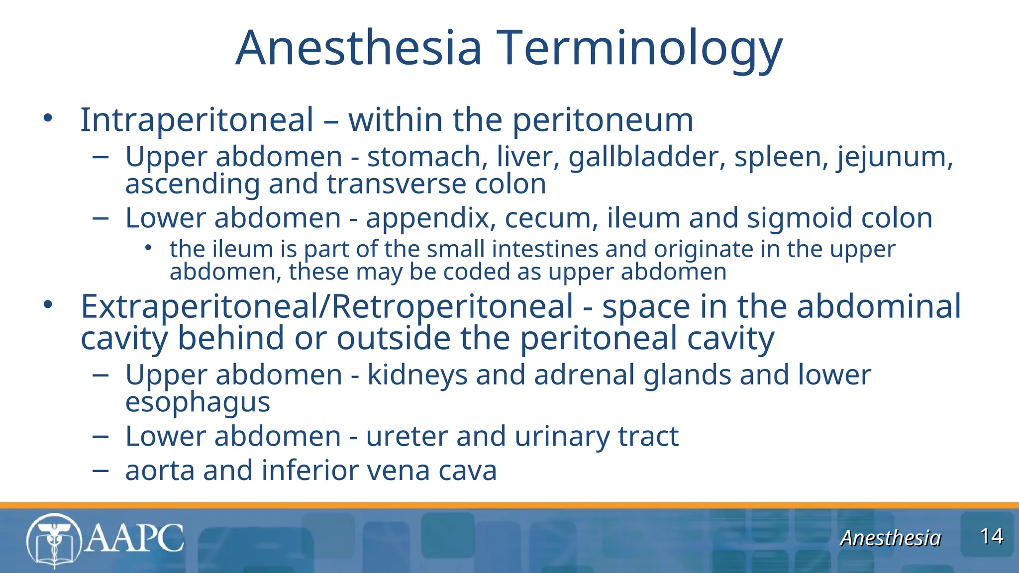 Anesthesia
Anesthesia
• Intraperitoneal – within the peritoneum
– Upper abdomen - stomach, liver, gallbladder, spleen, jejunum,
ascending and transverse colon
– Lower abdomen - appendix, cecum, ileum and sigmoid colon
• the ileum is part of the small intestines and originate in the upper
abdomen, these may be coded as upper abdomen
• Extraperitoneal/Retroperitoneal - space in the abdominal
cavity behind or outside the peritoneal cavity
– Upper abdomen - kidneys and adrenal glands and lower
esophagus
– Lower abdomen - ureter and urinary tract
– aorta and inferior vena cava
Anesthesia Terminology
14
14
 