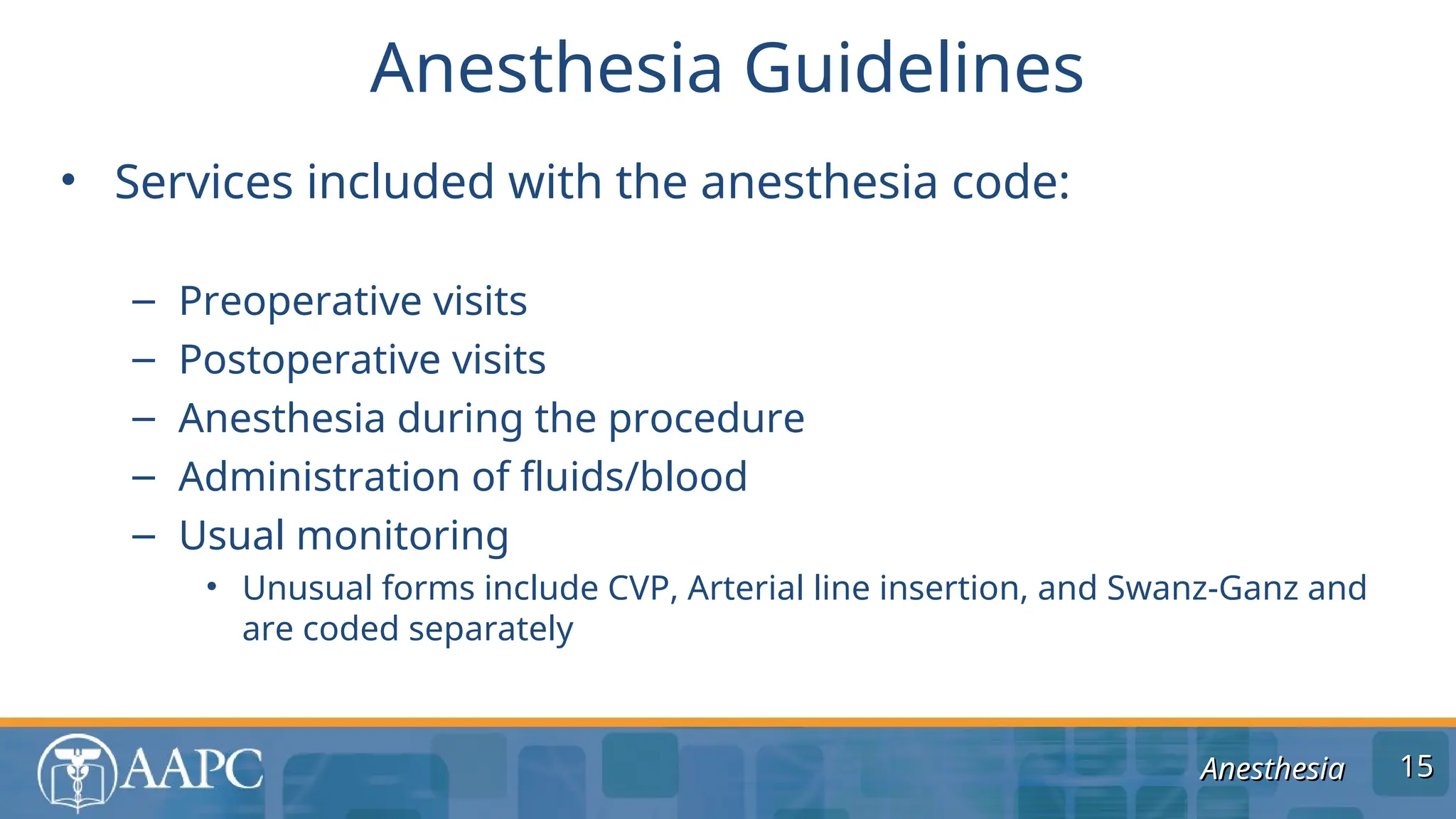 Anesthesia
Anesthesia
• Services included with the anesthesia code:
– Preoperative visits
– Postoperative visits
– Anesthesia during the procedure
– Administration of fluids/blood
– Usual monitoring
• Unusual forms include CVP, Arterial line insertion, and Swanz-Ganz and
are coded separately
Anesthesia Guidelines
15
15
 