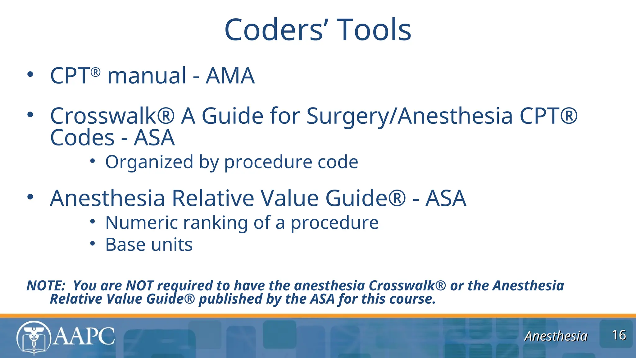 Anesthesia
Anesthesia
• CPT®
manual - AMA
• Crosswalk® A Guide for Surgery/Anesthesia CPT®
Codes - ASA
• Organized by procedure code
• Anesthesia Relative Value Guide® - ASA
• Numeric ranking of a procedure
• Base units
NOTE: You are NOT required to have the anesthesia Crosswalk® or the Anesthesia
Relative Value Guide® published by the ASA for this course.
Coders’ Tools
16
16
 
