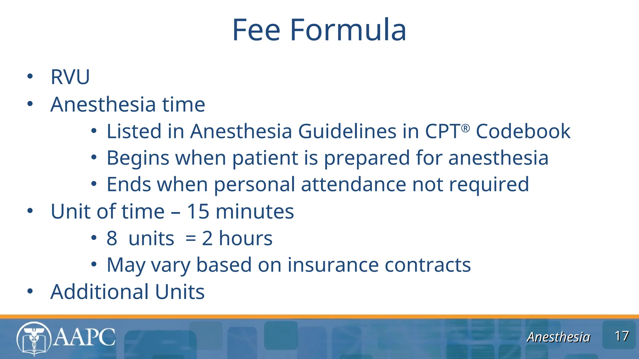 Anesthesia
Anesthesia
• RVU
• Anesthesia time
• Listed in Anesthesia Guidelines in CPT®
Codebook
• Begins when patient is prepared for anesthesia
• Ends when personal attendance not required
• Unit of time – 15 minutes
• 8 units = 2 hours
• May vary based on insurance contracts
• Additional Units
Fee Formula
17
17
 