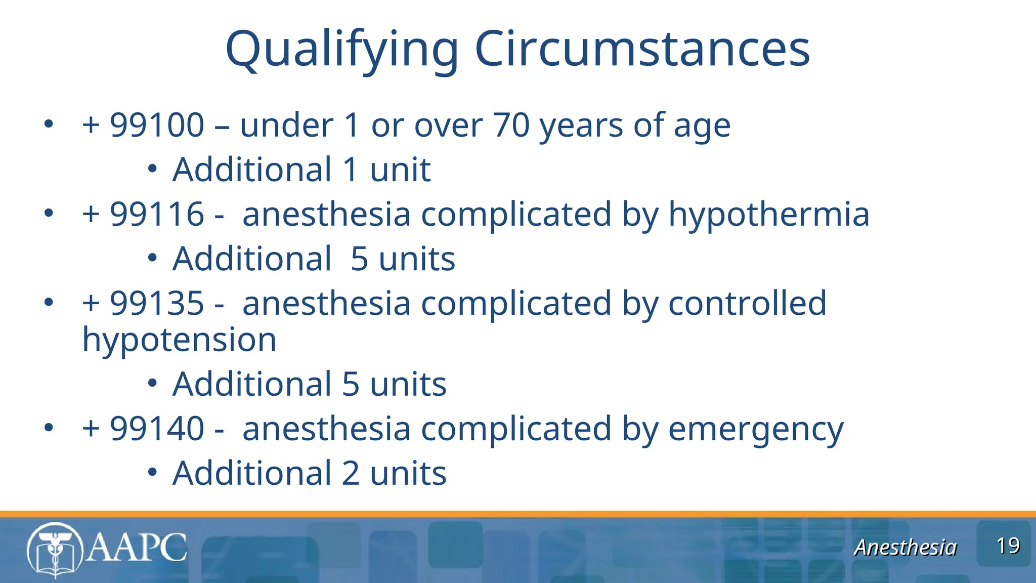 Anesthesia
Anesthesia
• + 99100 – under 1 or over 70 years of age
• Additional 1 unit
• + 99116 - anesthesia complicated by hypothermia
• Additional 5 units
• + 99135 - anesthesia complicated by controlled
hypotension
• Additional 5 units
• + 99140 - anesthesia complicated by emergency
• Additional 2 units
Qualifying Circumstances
19
19
 