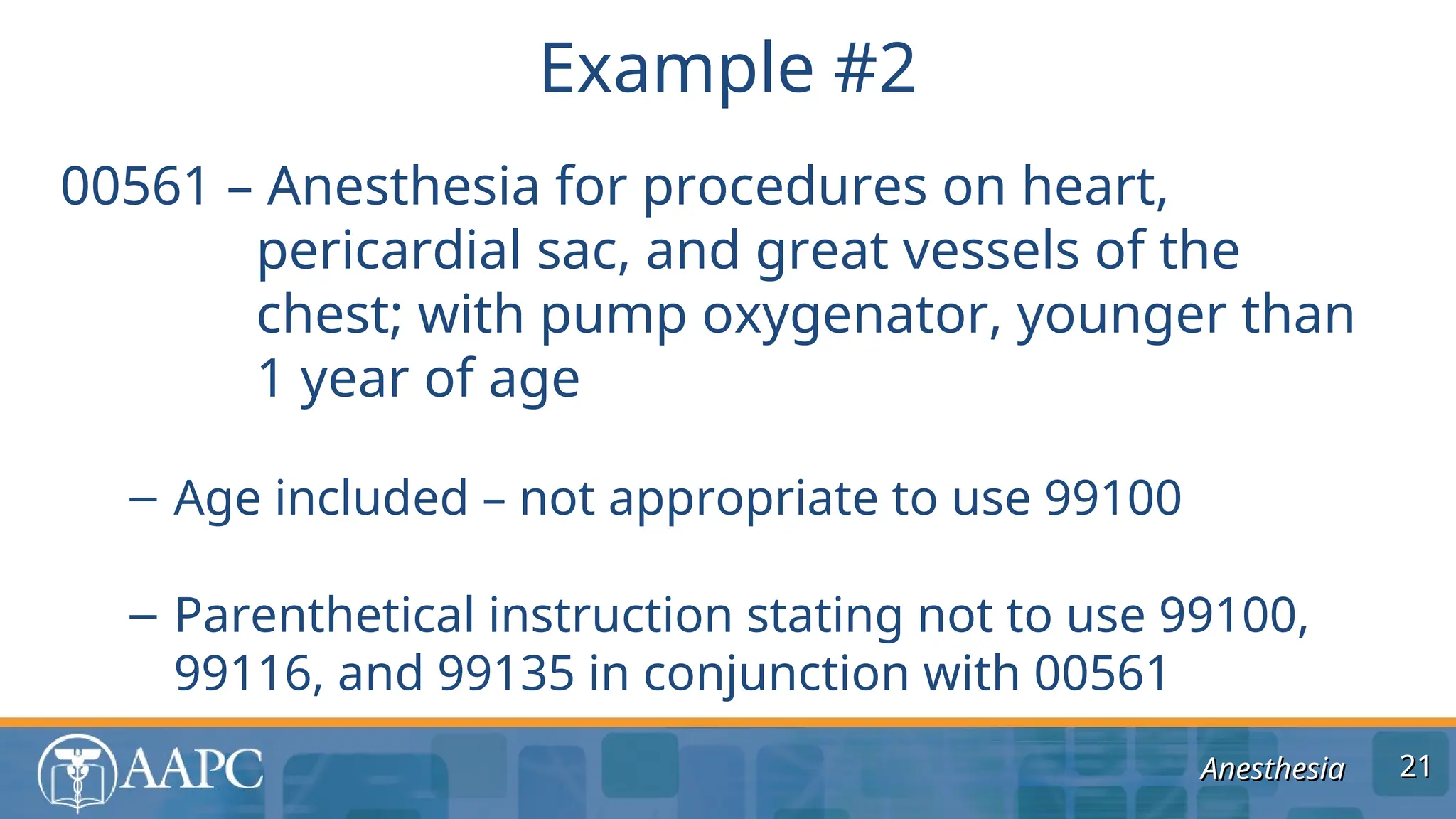 Anesthesia
Anesthesia
00561 – Anesthesia for procedures on heart,
pericardial sac, and great vessels of the
chest; with pump oxygenator, younger than
1 year of age
– Age included – not appropriate to use 99100
– Parenthetical instruction stating not to use 99100,
99116, and 99135 in conjunction with 00561
Example #2
21
21
 