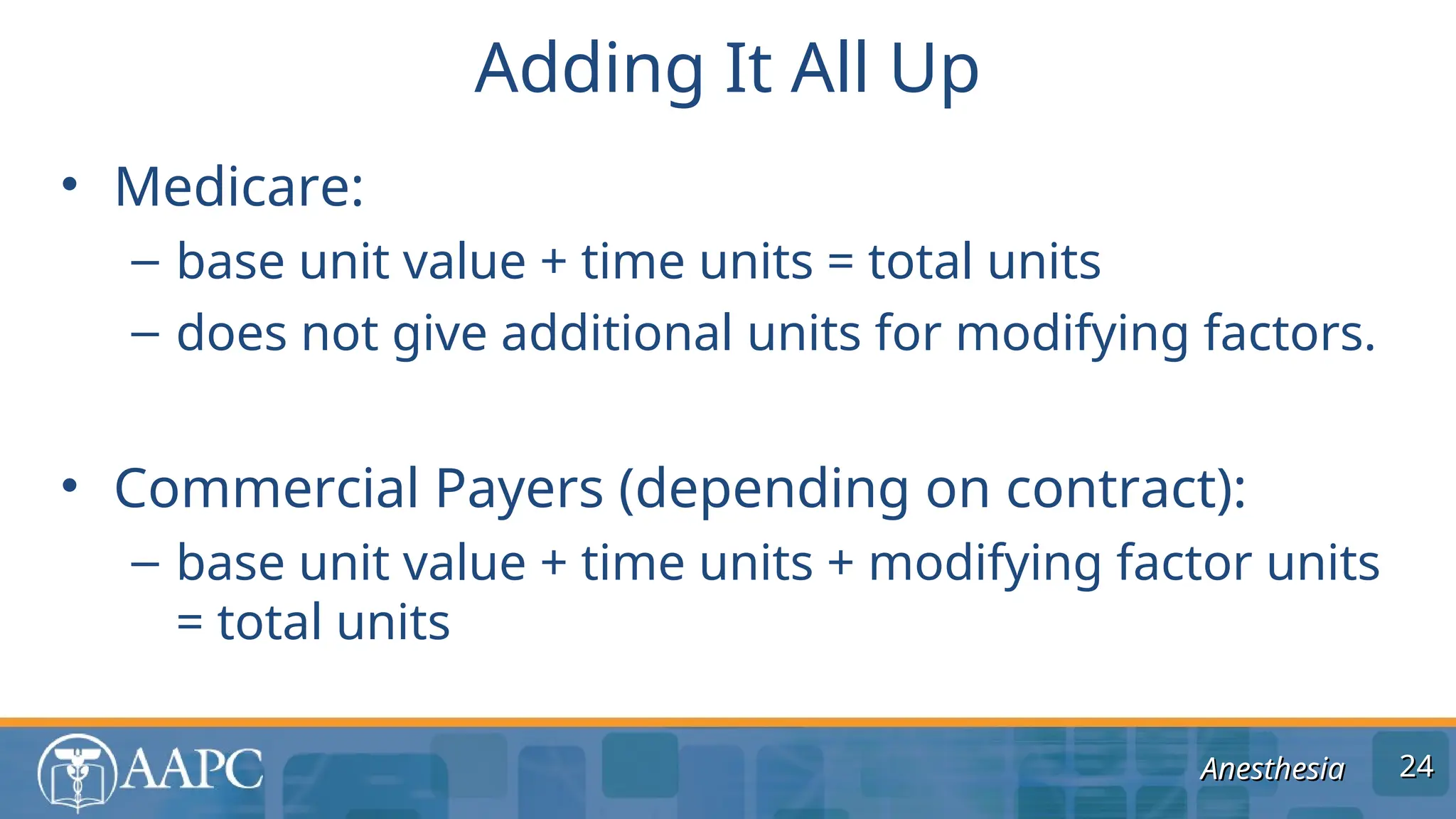 Anesthesia
Anesthesia
• Medicare:
– base unit value + time units = total units
– does not give additional units for modifying factors.
• Commercial Payers (depending on contract):
– base unit value + time units + modifying factor units
= total units
Adding It All Up
24
24
 