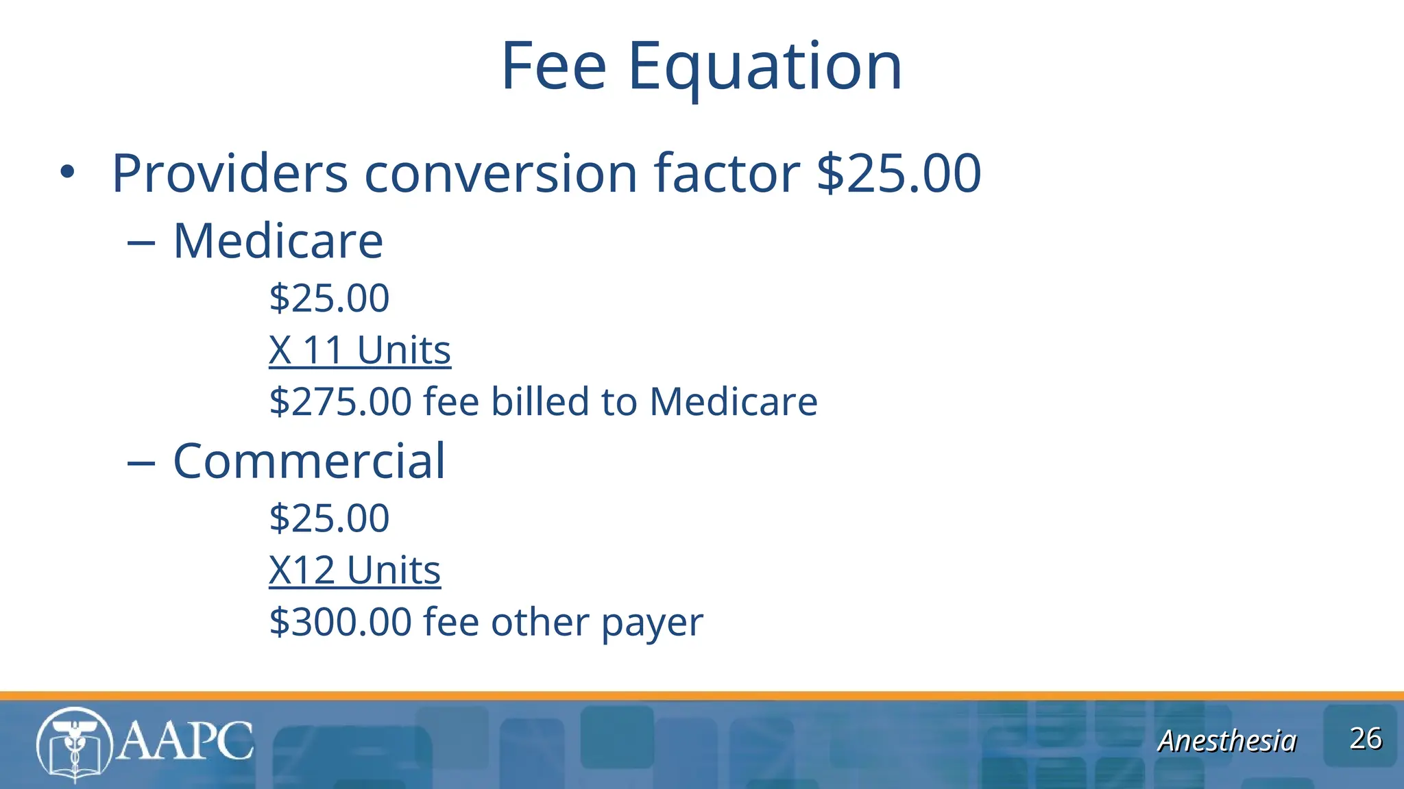 Anesthesia
Anesthesia
• Providers conversion factor $25.00
– Medicare
$25.00
X 11 Units
$275.00 fee billed to Medicare
– Commercial
$25.00
X12 Units
$300.00 fee other payer
Fee Equation
26
26
 