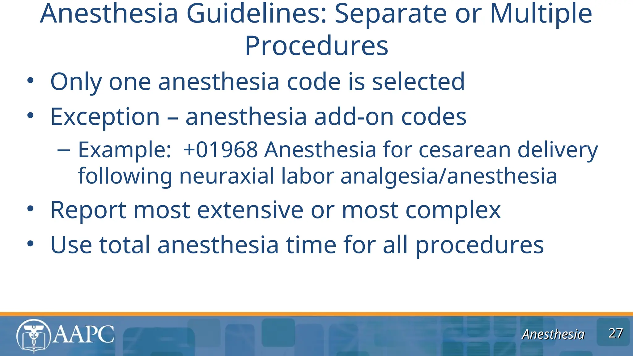 Anesthesia
Anesthesia
• Only one anesthesia code is selected
• Exception – anesthesia add-on codes
– Example: +01968 Anesthesia for cesarean delivery
following neuraxial labor analgesia/anesthesia
• Report most extensive or most complex
• Use total anesthesia time for all procedures
Anesthesia Guidelines: Separate or Multiple
Procedures
27
27
 