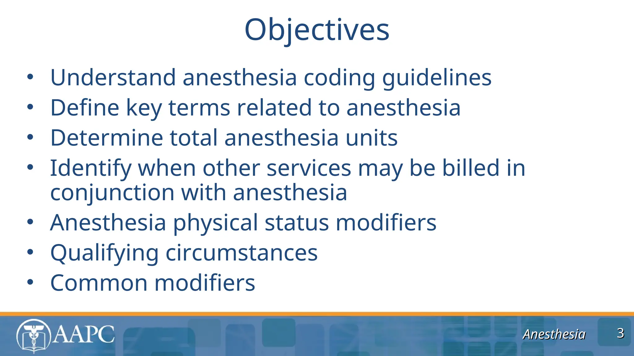 Anesthesia
Anesthesia
• Understand anesthesia coding guidelines
• Define key terms related to anesthesia
• Determine total anesthesia units
• Identify when other services may be billed in
conjunction with anesthesia
• Anesthesia physical status modifiers
• Qualifying circumstances
• Common modifiers
Objectives
3
3
 