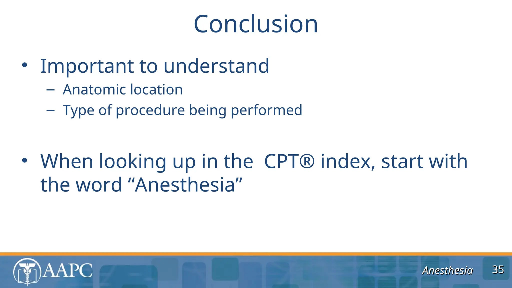 Anesthesia
Anesthesia
• Important to understand
– Anatomic location
– Type of procedure being performed
• When looking up in the CPT® index, start with
the word “Anesthesia”
Conclusion
35
35
 