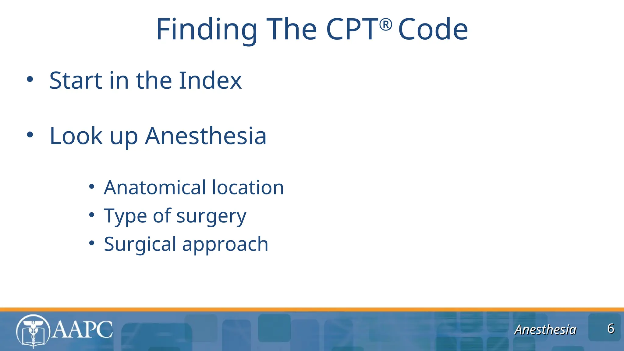 Anesthesia
Anesthesia
• Start in the Index
• Look up Anesthesia
• Anatomical location
• Type of surgery
• Surgical approach
Finding The CPT®
Code
6
6
 