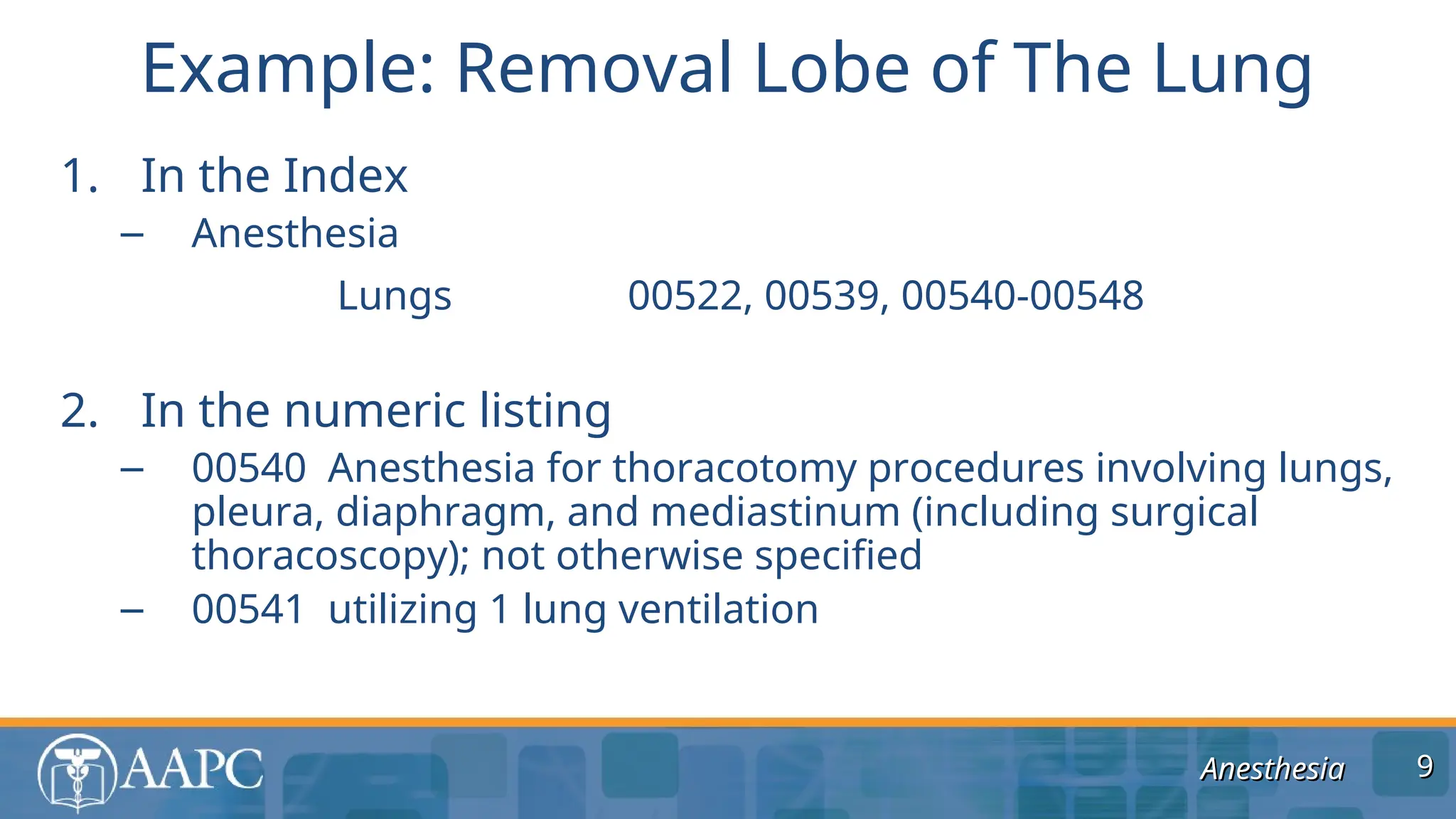 Anesthesia
Anesthesia
1. In the Index
– Anesthesia
Lungs 00522, 00539, 00540-00548
2. In the numeric listing
– 00540 Anesthesia for thoracotomy procedures involving lungs,
pleura, diaphragm, and mediastinum (including surgical
thoracoscopy); not otherwise specified
– 00541 utilizing 1 lung ventilation
Example: Removal Lobe of The Lung
9
9
 